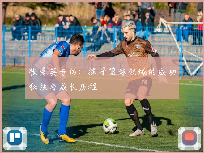 张秀英专访：探寻篮球领域的成功秘诀与成长历程