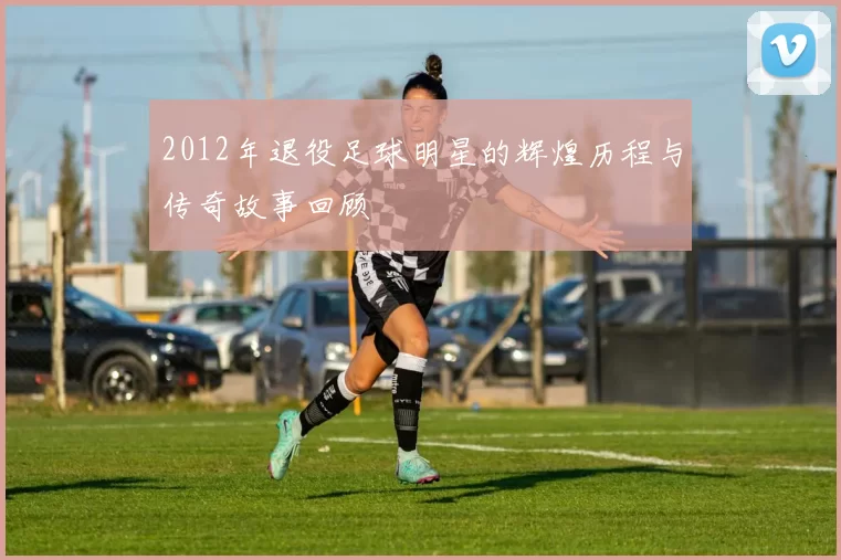 2012年退役足球明星的辉煌历程与传奇故事回顾