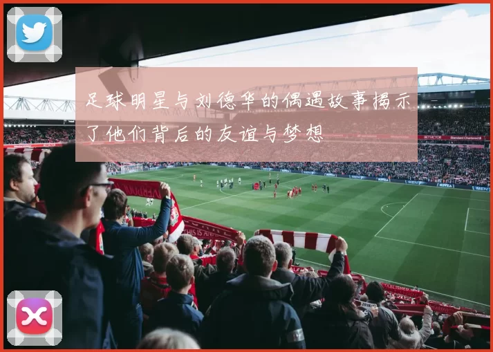 足球明星与刘德华的偶遇故事揭示了他们背后的友谊与梦想