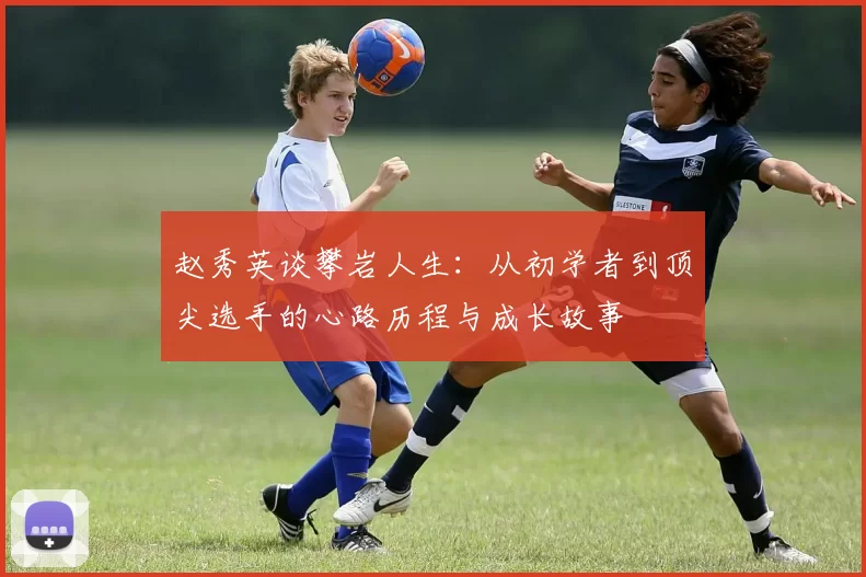 赵秀英谈攀岩人生：从初学者到顶尖选手的心路历程与成长故事