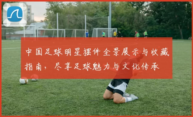 中国足球明星摆件全景展示与收藏指南，尽享足球魅力与文化传承