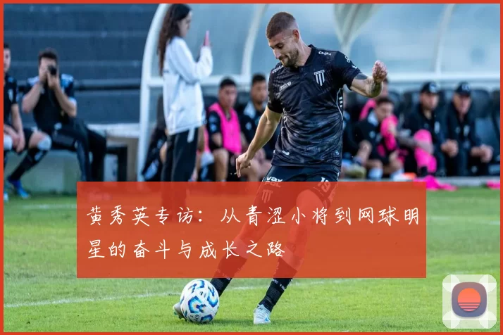 黄秀英专访：从青涩小将到网球明星的奋斗与成长之路