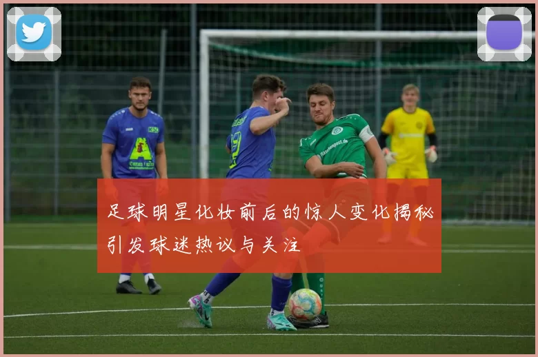 足球明星化妆前后的惊人变化揭秘引发球迷热议与关注
