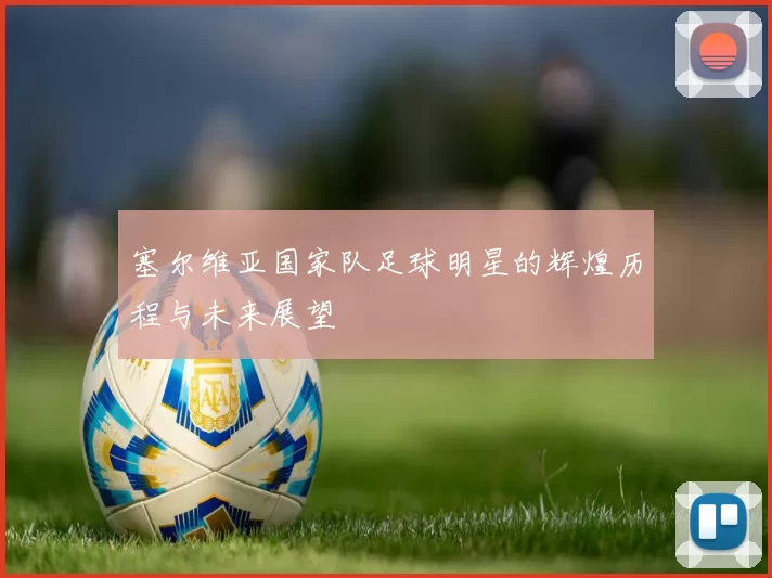 塞尔维亚国家队足球明星的辉煌历程与未来展望