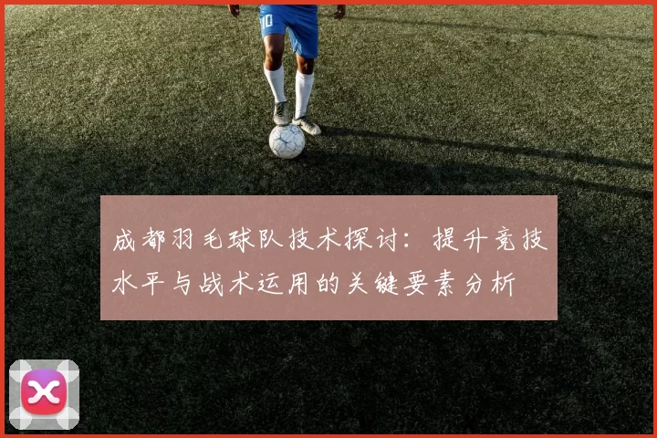 成都羽毛球队技术探讨：提升竞技水平与战术运用的关键要素分析