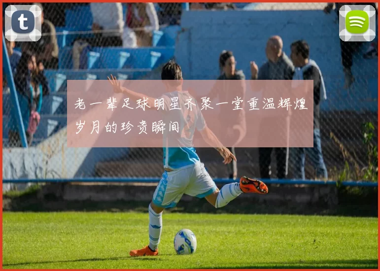 老一辈足球明星齐聚一堂重温辉煌岁月的珍贵瞬间