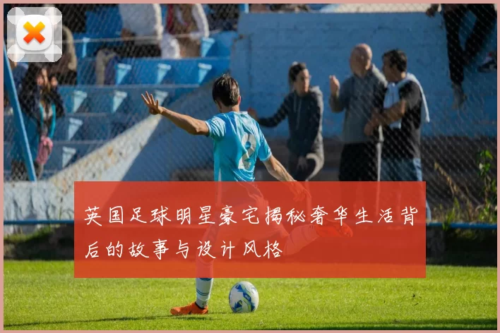 英国足球明星豪宅揭秘奢华生活背后的故事与设计风格