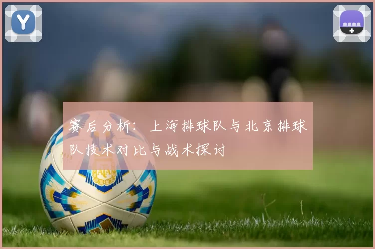 赛后分析：上海排球队与北京排球队技术对比与战术探讨