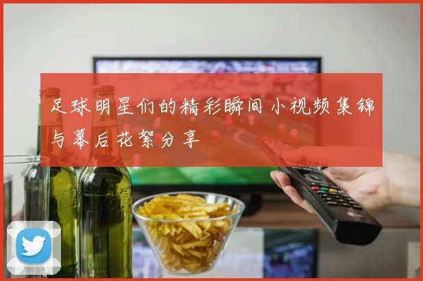 足球明星们的精彩瞬间小视频集锦与幕后花絮分享