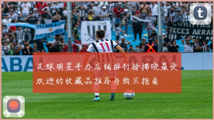 足球明星手办店铺排行榜揭晓最受欢迎的收藏品推荐与购买指南