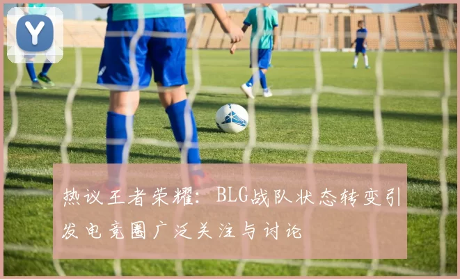 热议王者荣耀：BLG战队状态转变引发电竞圈广泛关注与讨论