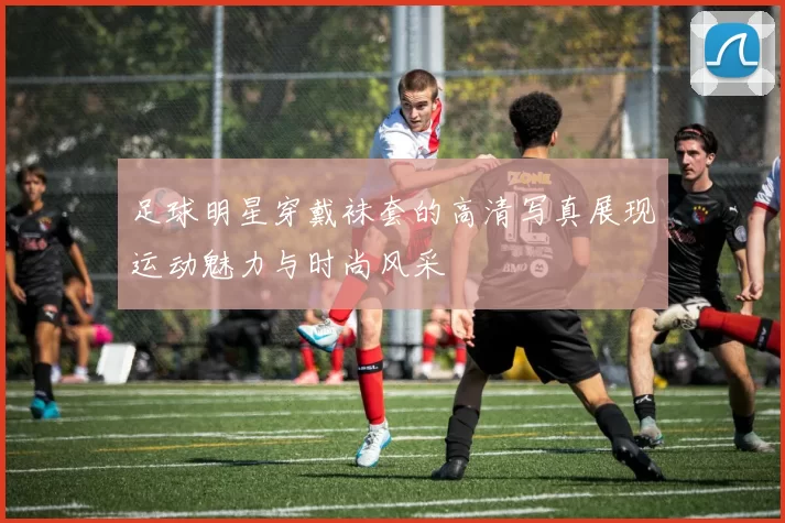 足球明星穿戴袜套的高清写真展现运动魅力与时尚风采