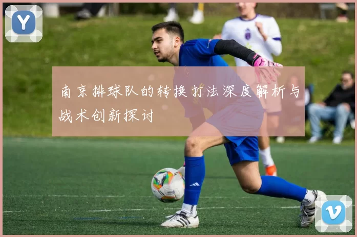 南京排球队的转换打法深度解析与战术创新探讨