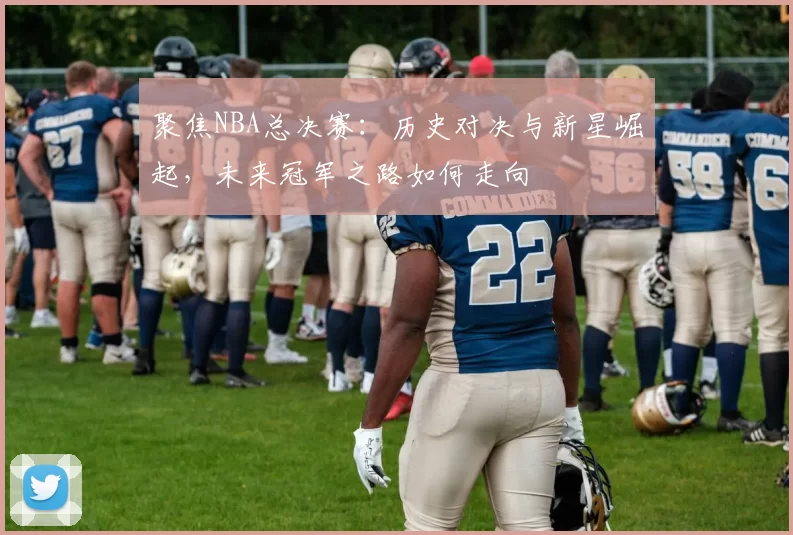 聚焦NBA总决赛：历史对决与新星崛起，未来冠军之路如何走向