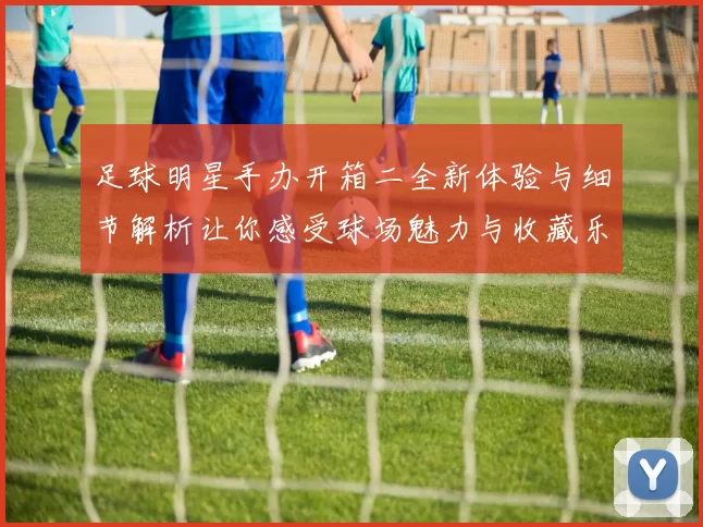 足球明星手办开箱二全新体验与细节解析让你感受球场魅力与收藏乐趣