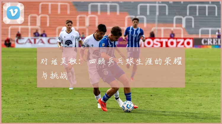对话吴敏：回顾乒乓球生涯的荣耀与挑战