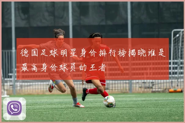 德国足球明星身价排行榜揭晓谁是最高身价球员的王者