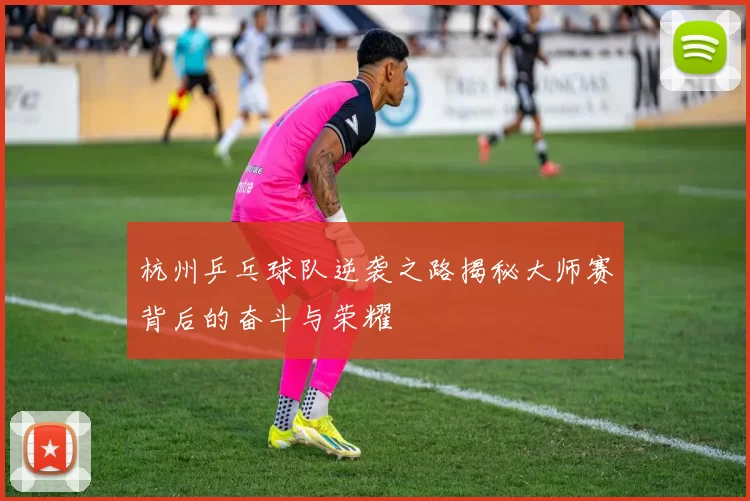 杭州乒乓球队逆袭之路揭秘大师赛背后的奋斗与荣耀