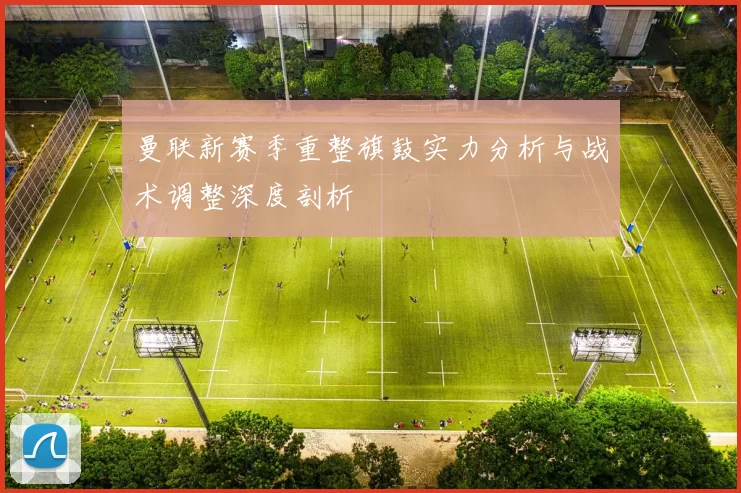 曼联新赛季重整旗鼓实力分析与战术调整深度剖析
