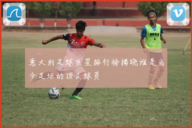 意大利足球巨星排行榜揭晓谁是当今足坛的顶尖球员