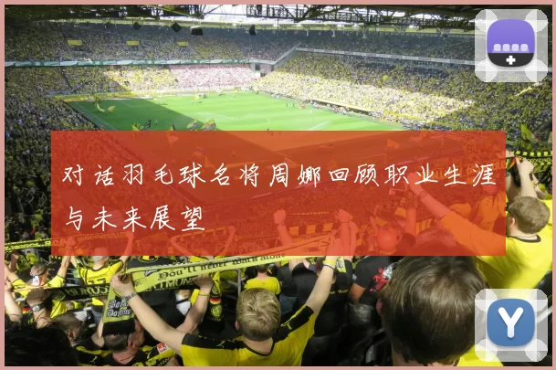 对话羽毛球名将周娜回顾职业生涯与未来展望
