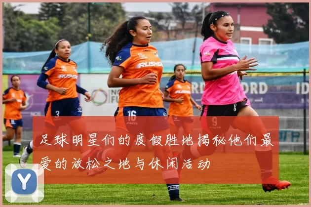 足球明星们的度假胜地揭秘他们最爱的放松之地与休闲活动