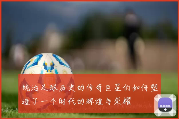 统治足球历史的传奇巨星们如何塑造了一个时代的辉煌与荣耀