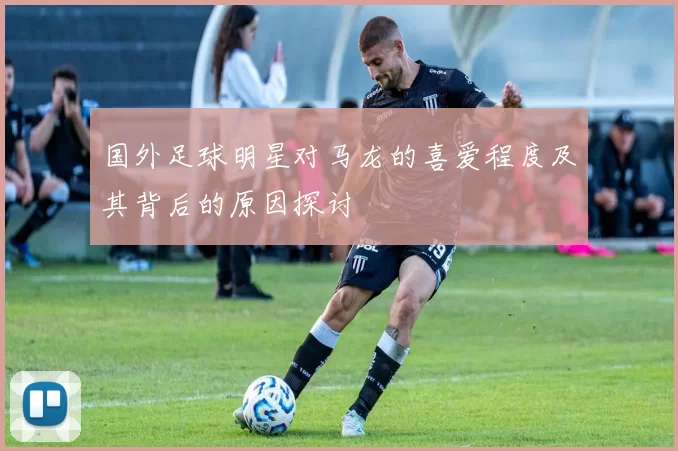 国外足球明星对马龙的喜爱程度及其背后的原因探讨