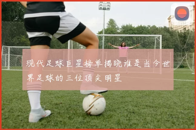 现代足球巨星榜单揭晓谁是当今世界足球的三位顶尖明星