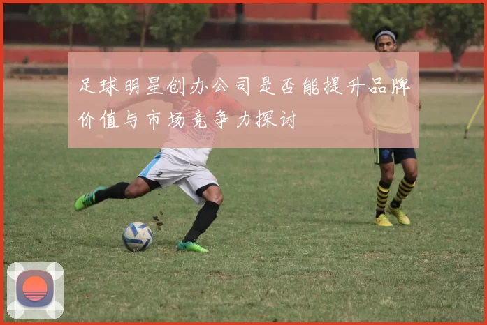 足球明星创办公司是否能提升品牌价值与市场竞争力探讨