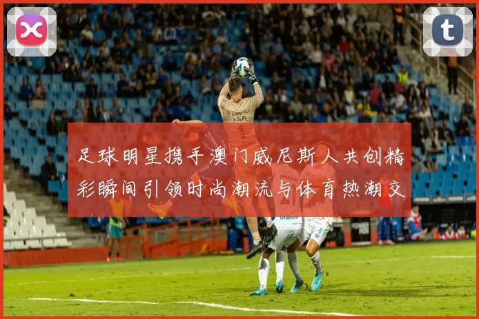 足球明星携手澳门威尼斯人共创精彩瞬间引领时尚潮流与体育热潮交融