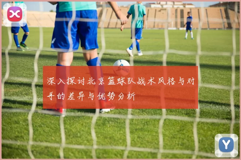 深入探讨北京篮球队战术风格与对手的差异与优势分析