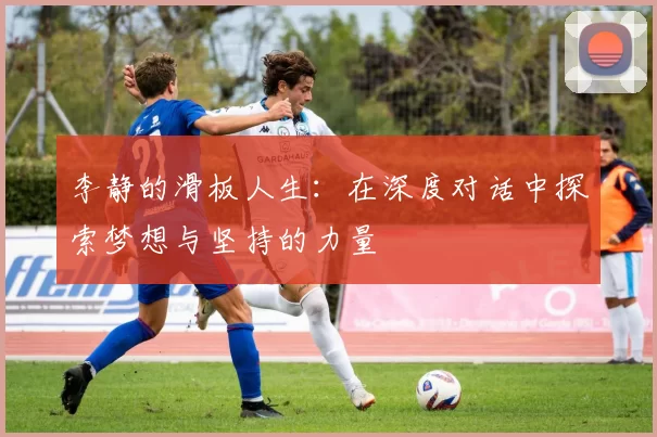 李静的滑板人生：在深度对话中探索梦想与坚持的力量