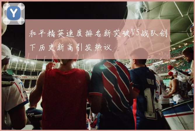和平精英速度排名新突破V5战队创下历史新高引发热议