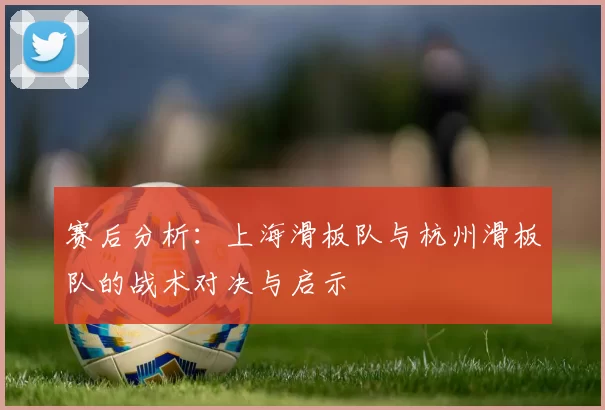 赛后分析：上海滑板队与杭州滑板队的战术对决与启示