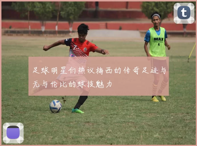 足球明星们热议梅西的传奇足迹与无与伦比的球技魅力