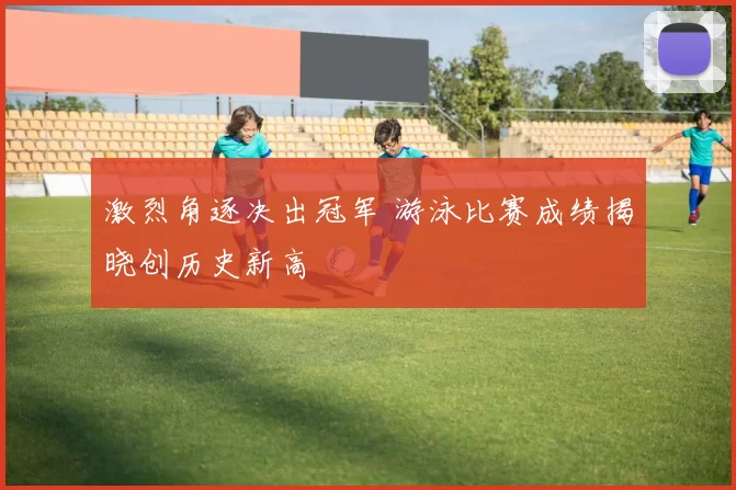 激烈角逐决出冠军 游泳比赛成绩揭晓创历史新高