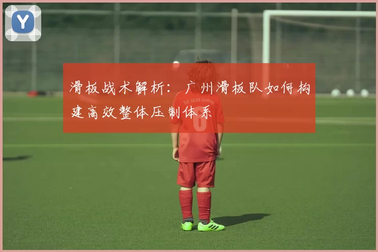 滑板战术解析：广州滑板队如何构建高效整体压制体系