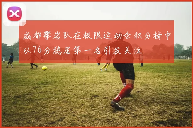 成都攀岩队在极限运动会积分榜中以76分稳居第一名引发关注
