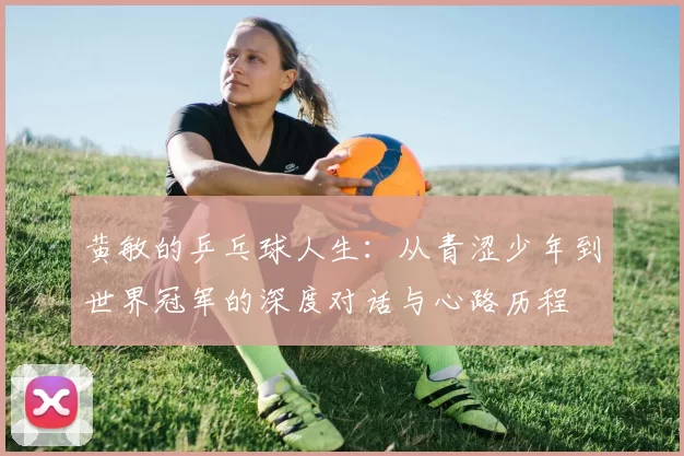 黄敏的乒乓球人生：从青涩少年到世界冠军的深度对话与心路历程