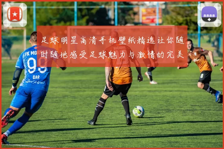 足球明星高清手机壁纸精选让你随时随地感受足球魅力与激情的完美体验
