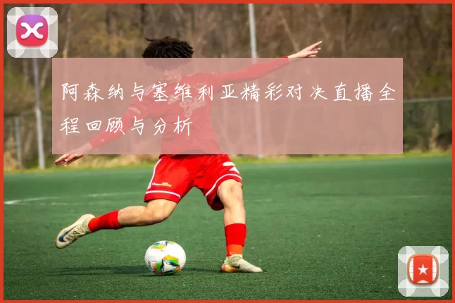 阿森纳与塞维利亚精彩对决直播全程回顾与分析