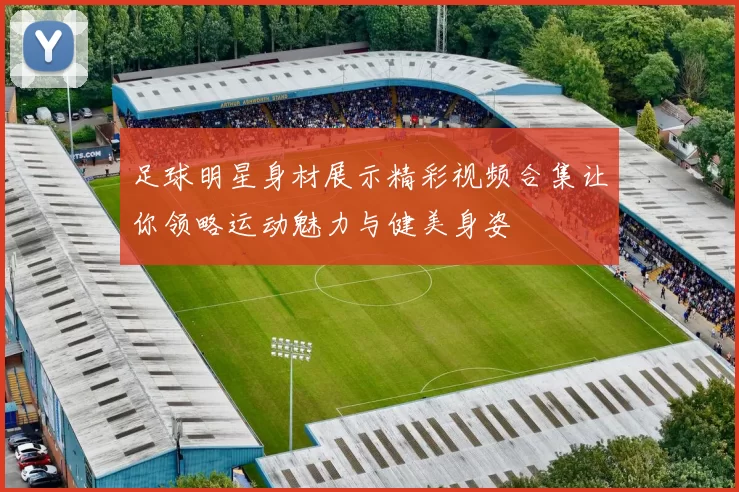 足球明星身材展示精彩视频合集让你领略运动魅力与健美身姿