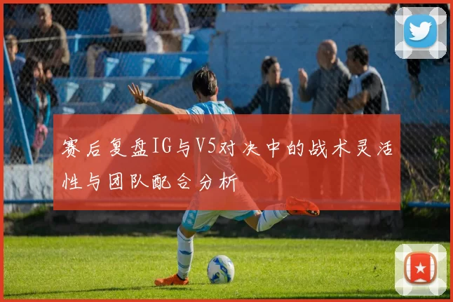赛后复盘IG与V5对决中的战术灵活性与团队配合分析
