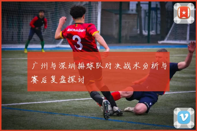 广州与深圳排球队对决战术分析与赛后复盘探讨