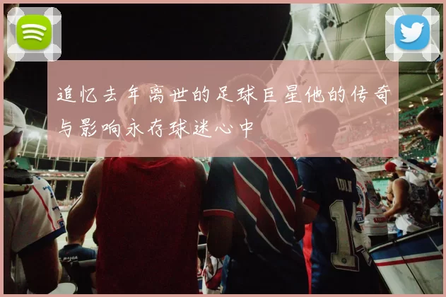 追忆去年离世的足球巨星他的传奇与影响永存球迷心中