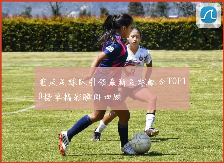 重庆足球队引领最新足球配合TOP10榜单精彩瞬间回顾