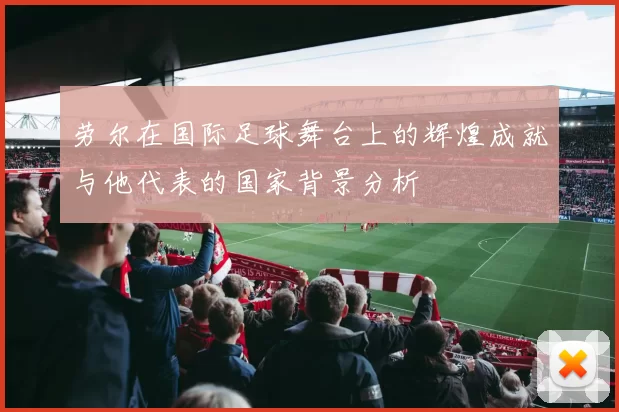 劳尔在国际足球舞台上的辉煌成就与他代表的国家背景分析