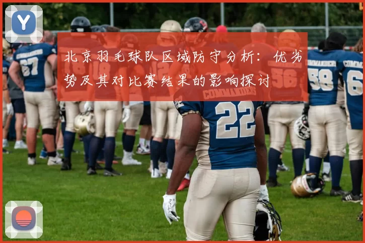 北京羽毛球队区域防守分析：优劣势及其对比赛结果的影响探讨