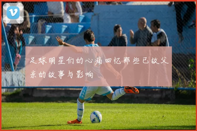 足球明星们的心痛回忆那些已故父亲的故事与影响